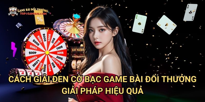 Cách Giải Đen Cờ Bạc Game Bài Đổi Thưởng - Giải Pháp Hiệu Quả